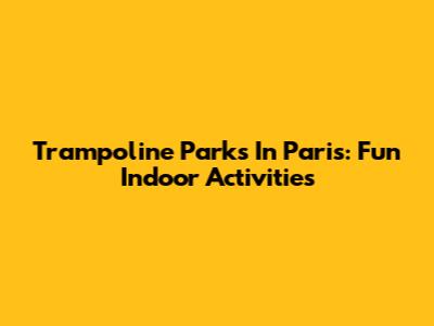 Trampoline Parks In Paris: Fun Indoor Activities