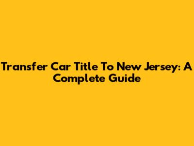 Transfer Car Title To New Jersey: A Complete Guide