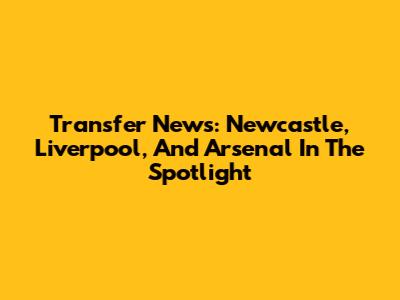 Transfer News: Newcastle, Liverpool, And Arsenal In The Spotlight