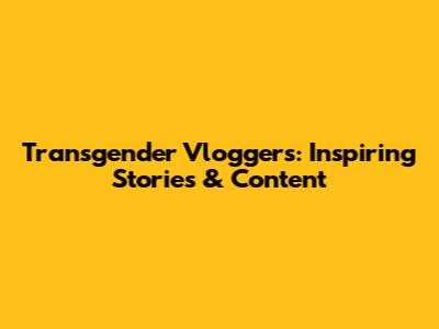 Transgender Vloggers: Inspiring Stories & Content