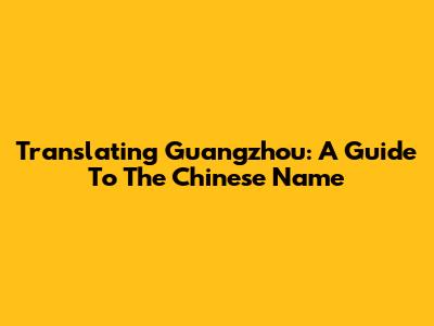 Translating Guangzhou: A Guide To The Chinese Name