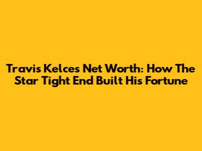 Travis Kelce's Net Worth: How The Star Tight End Built His Fortune