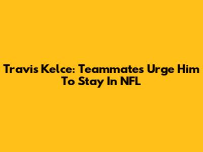 Travis Kelce: Teammates Urge Him To Stay In NFL