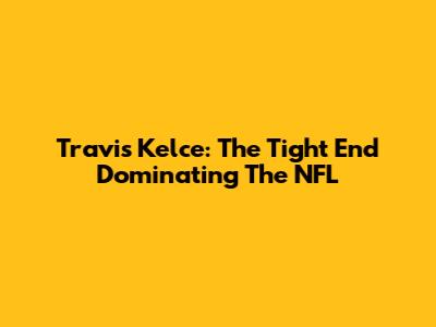 Travis Kelce: The Tight End Dominating The NFL