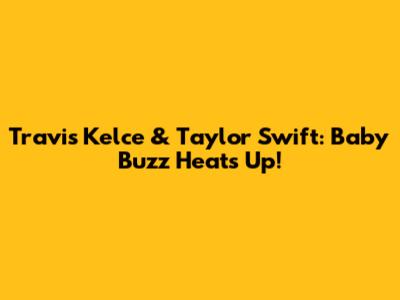 Travis Kelce & Taylor Swift: Baby Buzz Heats Up!