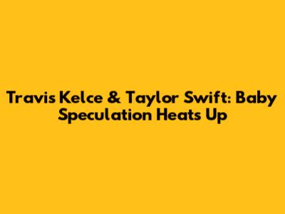 Travis Kelce & Taylor Swift: Baby Speculation Heats Up