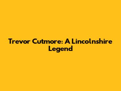 Trevor Cutmore: A Lincolnshire Legend