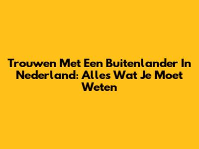 Trouwen Met Een Buitenlander In Nederland: Alles Wat Je Moet Weten