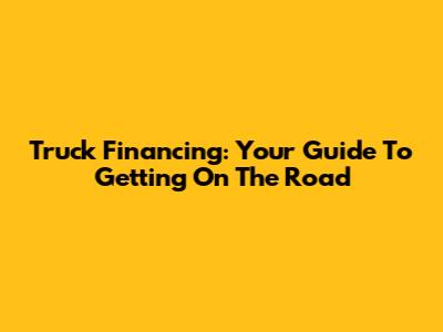 Truck Financing: Your Guide To Getting On The Road