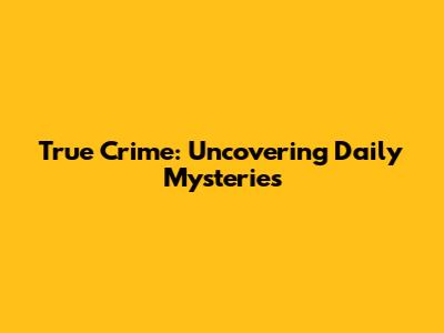True Crime: Uncovering Daily Mysteries