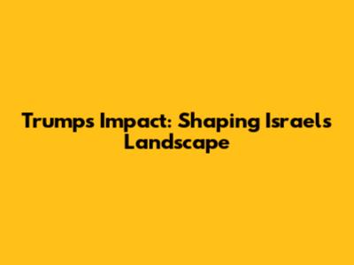 Trump's Impact: Shaping Israel's Landscape