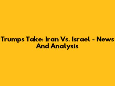 Trump's Take: Iran Vs. Israel - News And Analysis