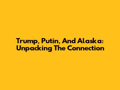 Trump, Putin, And Alaska: Unpacking The Connection