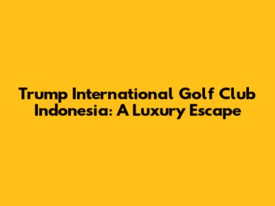 Trump International Golf Club Indonesia: A Luxury Escape