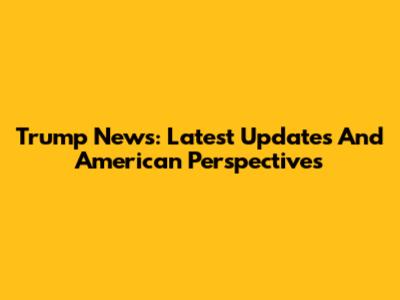 Trump News: Latest Updates And American Perspectives