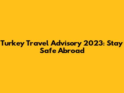 Turkey Travel Advisory 2023: Stay Safe Abroad