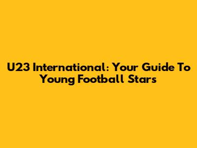 U23 International: Your Guide To Young Football Stars