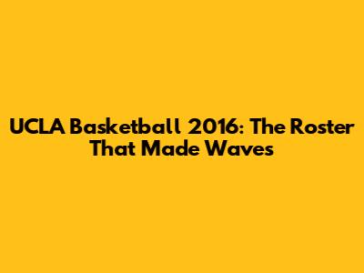 UCLA Basketball 2016: The Roster That Made Waves