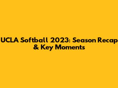 UCLA Softball 2023: Season Recap & Key Moments