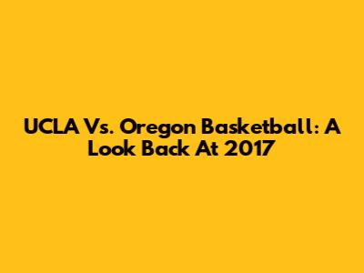 UCLA Vs. Oregon Basketball: A Look Back At 2017