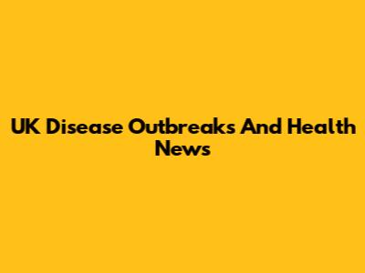 UK Disease Outbreaks And Health News