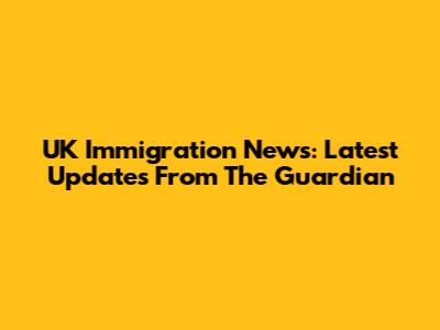 UK Immigration News: Latest Updates From The Guardian
