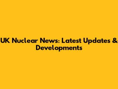 UK Nuclear News: Latest Updates & Developments