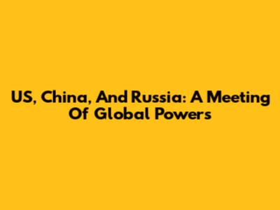 US, China, And Russia: A Meeting Of Global Powers
