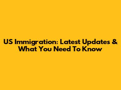 US Immigration: Latest Updates & What You Need To Know