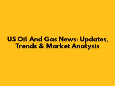 US Oil And Gas News: Updates, Trends & Market Analysis