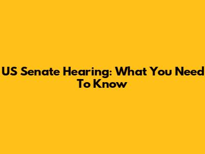 US Senate Hearing: What You Need To Know