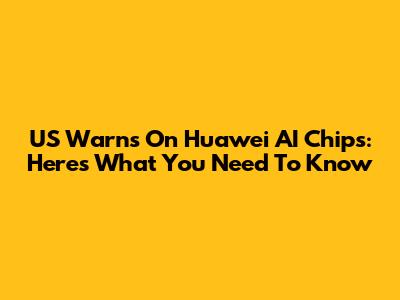 US Warns On Huawei AI Chips: Here's What You Need To Know
