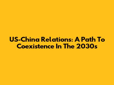 US-China Relations: A Path To Coexistence In The 2030s
