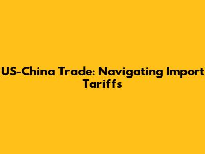 US-China Trade: Navigating Import Tariffs