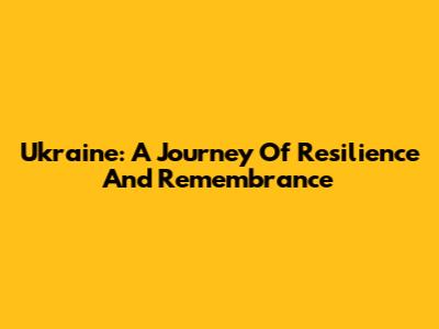 Ukraine: A Journey Of Resilience And Remembrance