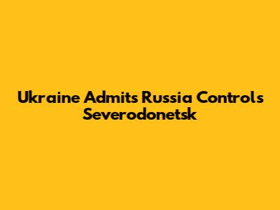 Ukraine Admits Russia Controls Severodonetsk