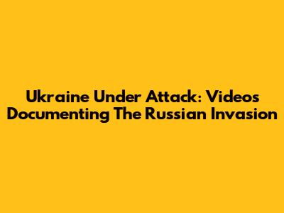 Ukraine Under Attack: Videos Documenting The Russian Invasion