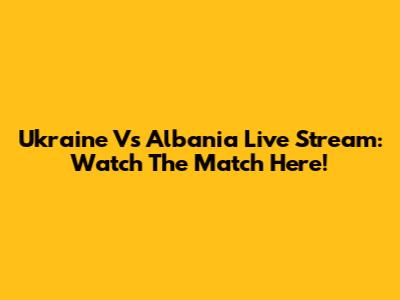Ukraine Vs Albania Live Stream: Watch The Match Here!