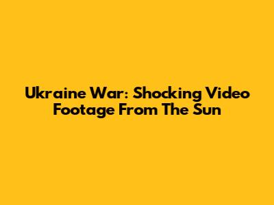 Ukraine War: Shocking Video Footage From The Sun