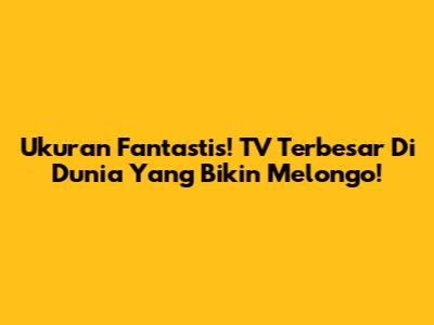 Ukuran Fantastis! TV Terbesar Di Dunia Yang Bikin Melongo!