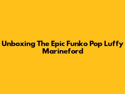 Unboxing The Epic Funko Pop Luffy Marineford
