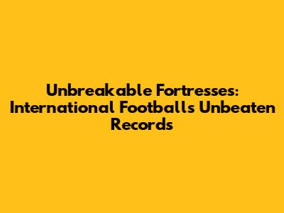 Unbreakable Fortresses: International Football's Unbeaten Records