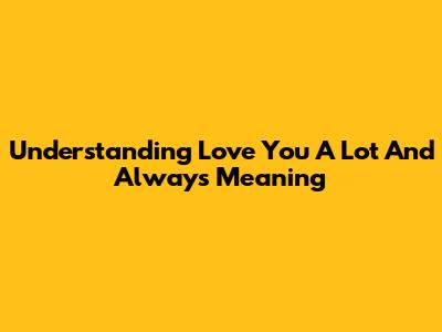 Understanding 'Love You A Lot And Always' Meaning