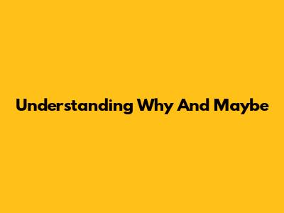 Understanding 'Why' And 'Maybe'