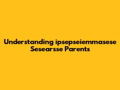 Understanding 'ipsepseiemmasese Sesearsse' Parents