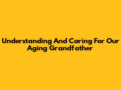 Understanding And Caring For Our Aging Grandfather