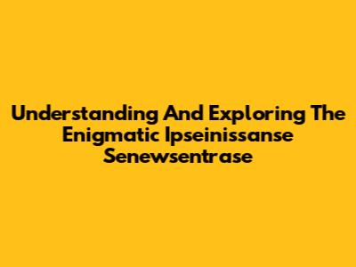 Understanding And Exploring The Enigmatic Ipseinissanse Senewsentrase