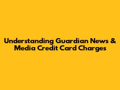 Understanding Guardian News & Media Credit Card Charges