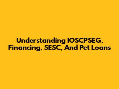 Understanding IOSCPSEG, Financing, SESC, And Pet Loans