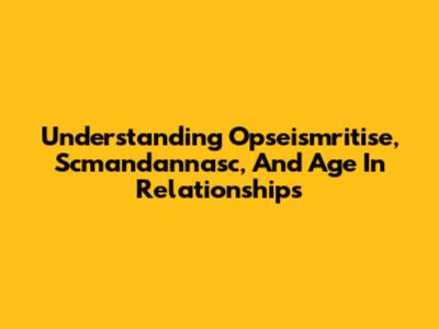 Understanding Opseismritise, Scmandannasc, And Age In Relationships